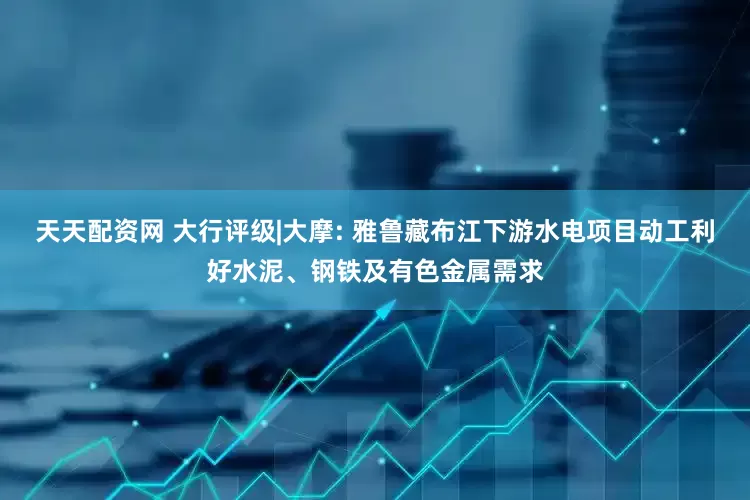 天天配资网 大行评级|大摩: 雅鲁藏布江下游水电项目动工利好水泥、钢铁及有色金属需求