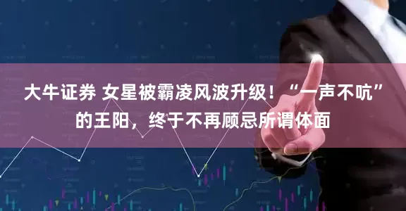大牛证券 女星被霸凌风波升级！“一声不吭”的王阳，终于不再顾忌所谓体面