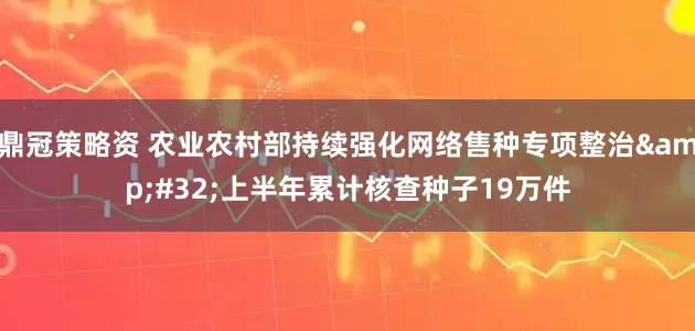 鼎冠策略资 农业农村部持续强化网络售种专项整治 上半年累计核查种子19万件