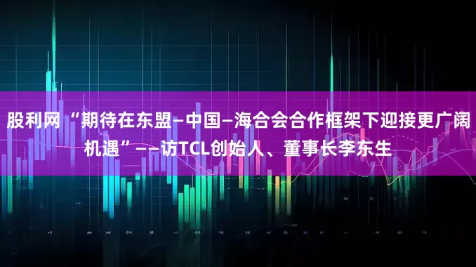 股利网 “期待在东盟—中国—海合会合作框架下迎接更广阔机遇”——访TCL创始人、董事长李东生