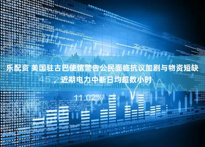 乐配资 美国驻古巴使馆警告公民面临抗议加剧与物资短缺，近期电力中断日均超数小时