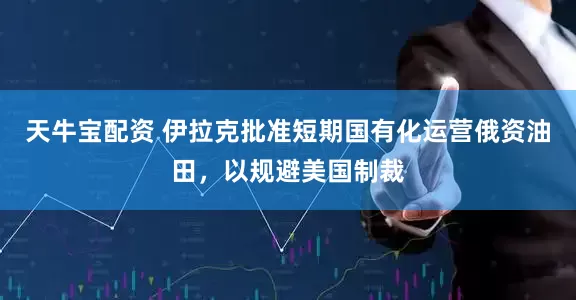 天牛宝配资 伊拉克批准短期国有化运营俄资油田，以规避美国制裁