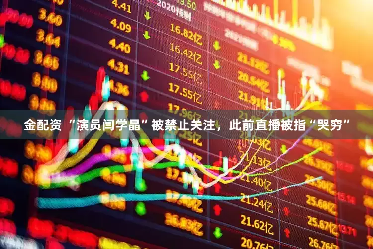 金配资 “演员闫学晶”被禁止关注，此前直播被指“哭穷”