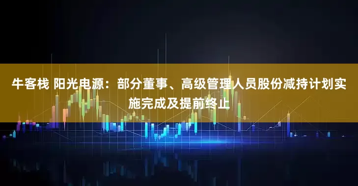 牛客栈 阳光电源：部分董事、高级管理人员股份减持计划实施完成及提前终止