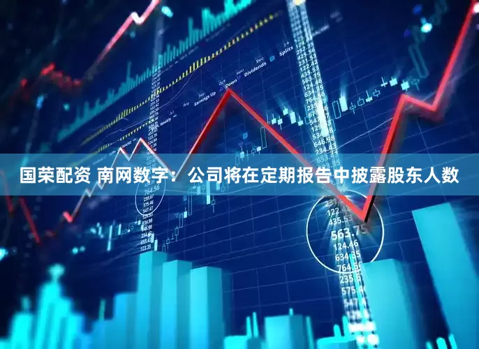 国荣配资 南网数字：公司将在定期报告中披露股东人数